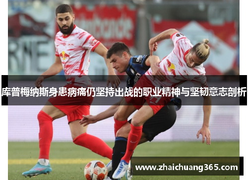 库普梅纳斯身患病痛仍坚持出战的职业精神与坚韧意志剖析 库普梅纳斯身患病痛仍坚持出战的职业精神与坚韧意志剖析